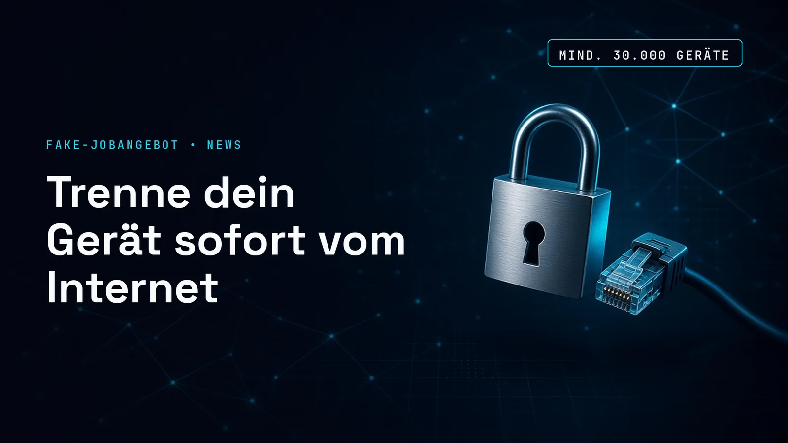 Dunkles Titelbild mit feinen cyanfarbenen Netzwerklinien: rechts ein leuchtendes Vorhängeschloss neben einem abgezogenen Netzwerkkabel, links die Kennzeile FAKE-JOBANGEBOT • NEWS und die Schlagzeile Trenne dein Gerät sofort vom Internet, oben rechts der Chip MIND. 30.000 GERÄTE.
